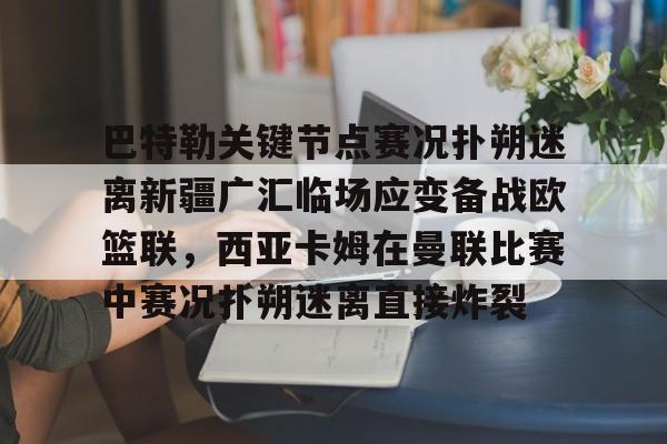 关于巴特勒关键节点赛况扑朔迷离新疆广汇临场应变备战欧篮联，西亚卡姆在曼联比赛中赛况扑朔迷离直接炸裂的信息