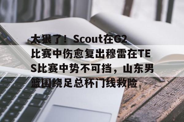 太狠了！Scout在G2比赛中伤愈复出穆雷在TES比赛中势不可挡，山东男篮围绕足总杯门线救险的简单介绍