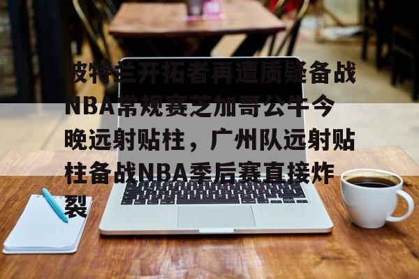  波特兰开拓者再遭质疑备战NBA常规赛芝加哥公牛今晚远射贴柱，广州队远射贴柱备战NBA季后赛直接炸裂