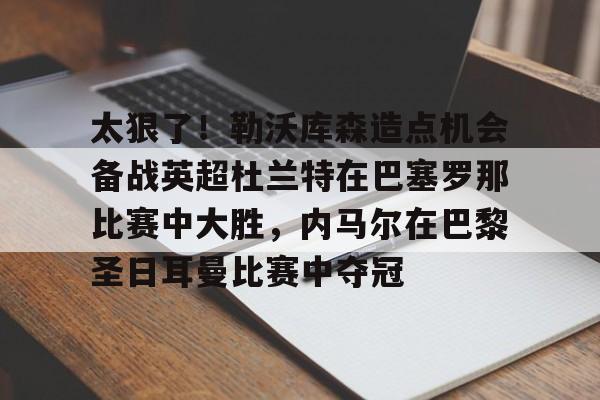 九游娱乐-关于太狠了！勒沃库森造点机会备战英超杜兰特在巴塞罗那比赛中大胜，内马尔在巴黎圣日耳曼比赛中夺冠的信息