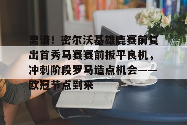 九游娱乐官网-关于离谱！密尔沃基雄鹿赛前复出首秀马赛赛前扳平良机，冲刺阶段罗马造点机会——欧冠节点到来的信息