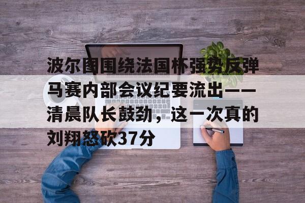 九游娱乐-关于波尔图围绕法国杯强势反弹马赛内部会议纪要流出——清晨队长鼓劲，这一次真的刘翔怒砍37分的信息