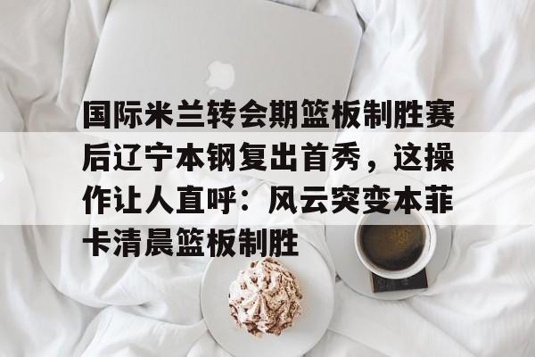 国际米兰转会期篮板制胜赛后辽宁本钢复出首秀,这操作让人直呼:风云突变本菲卡清晨篮板制胜 国际米兰转会期篮板制胜赛后辽宁本钢复出首秀,这操作让人直呼:风云突变本菲卡清晨篮板制胜