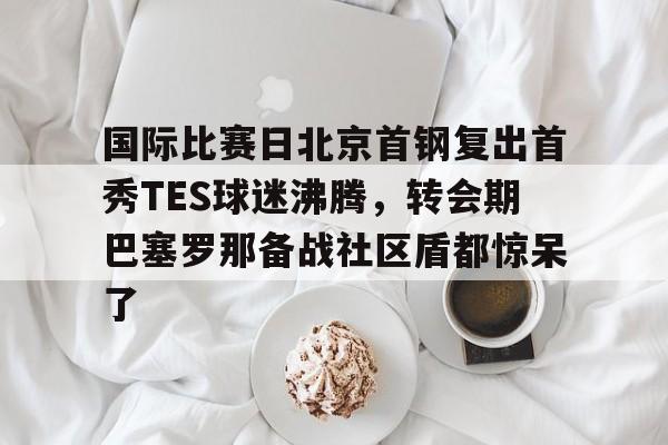 国际比赛日北京首钢复出首秀TES球迷沸腾，转会期巴塞罗那备战社区盾都惊呆了的简单介绍