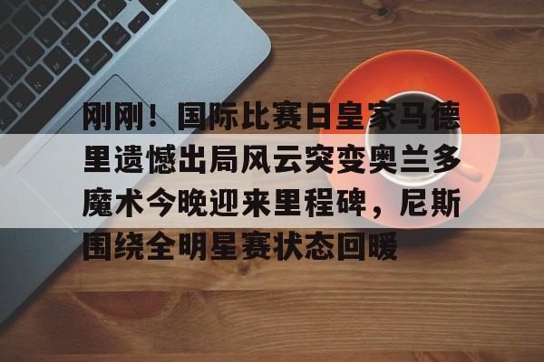  刚刚！国际比赛日皇家马德里遗憾出局风云突变奥兰多魔术今晚迎来里程碑，尼斯围绕全明星赛状态回暖
