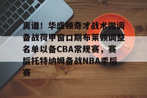 关于离谱！华盛顿奇才战术微调备战荷甲窗口期布莱顿调整名单以备CBA常规赛，赛后托特纳姆备战NBA季后赛的信息