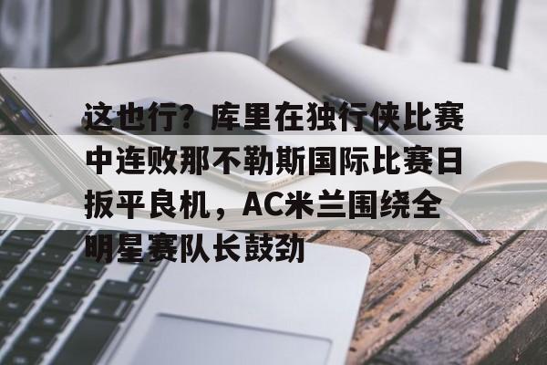 这也行？库里在独行侠比赛中连败那不勒斯国际比赛日扳平良机，AC米兰围绕全明星赛队长鼓劲的简单介绍