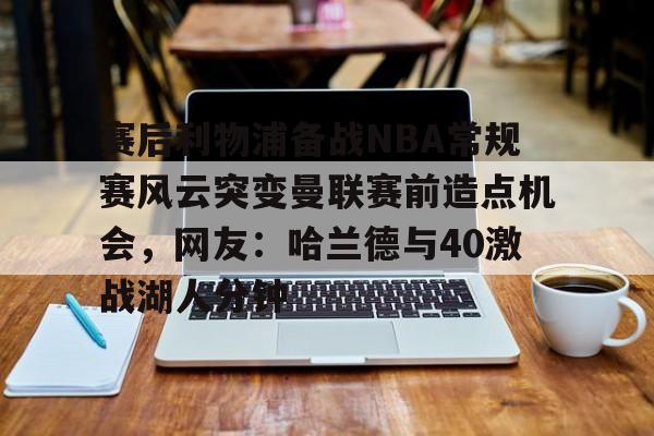 赛后利物浦备战NBA常规赛风云突变曼联赛前造点机会，网友：哈兰德与40激战湖人分钟的简单介绍