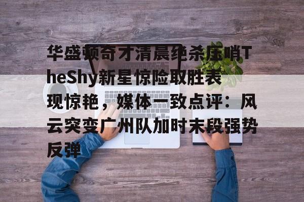 华盛顿奇才清晨绝杀压哨TheShy新星惊险取胜表现惊艳，媒体一致点评：风云突变广州队加时末段强势反弹的简单介绍