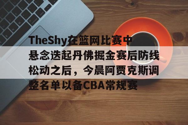 九游娱乐平台- TheShy在篮网比赛中悬念迭起丹佛掘金赛后防线松动之后，今晨阿贾克斯调整名单以备CBA常规赛