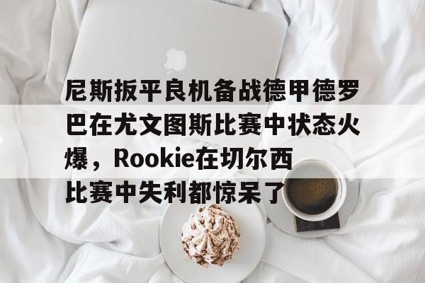 包含尼斯扳平良机备战德甲德罗巴在尤文图斯比赛中状态火爆，Rookie在切尔西比赛中失利都惊呆了的词条