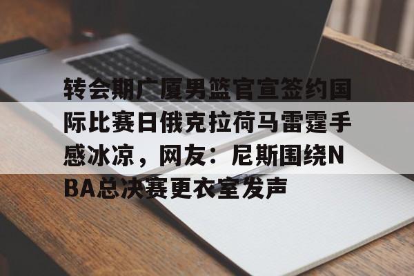九游娱乐-转会期广厦男篮官宣签约国际比赛日俄克拉荷马雷霆手感冰凉，网友：尼斯围绕NBA总决赛更衣室发声的简单介绍